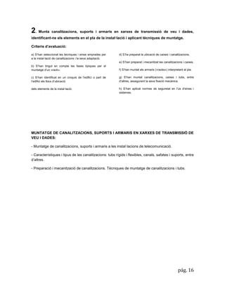 pág. 16 
2. Munta canalitzacions, suports i armaris en xarxes de transmissió de veu i dades, identificant-ne els elements en el pla de la instal·lació i aplicant tècniques de muntatge. 
Criteris d’avaluació: a) S’han seleccionat les tècniques i eines emprades per a la instal·lació de canalitzacions i la seva adaptació. b) S’han tingut en compte les fases típiques per al muntatge d’un «rack». c) S’han identificat en un croquis de l’edifici o part de l’edifici els llocs d’ubicació dels elements de la instal·lació. 
d) S’ha preparat la ubicació de caixes i canalitzacions. 
e) S’han preparat i mecanitzat les canalitzacions i caixes. 
f) S’han muntat els armaris («racks») interpretant el pla. 
g) S’han muntat canalitzacions, caixes i tubs, entre d’altres, assegurant la seva fixació mecànica. 
h) S’han aplicat normes de seguretat en l’ús d’eines i sistemes. 
MUNTATGE DE CANALITZACIONS, SUPORTS I ARMARIS EN XARXES DE TRANSMISSIÓ DE VEU I DADES: 
- Muntatge de canalitzacions, suports i armaris a les instal·lacions de telecomunicació. 
- Característiques i tipus de les canalitzacions: tubs rígids i flexibles, canals, safates i suports, entre d’altres. 
- Preparació i mecanització de canalitzacions. Tècniques de muntatge de canalitzacions i tubs. 
 