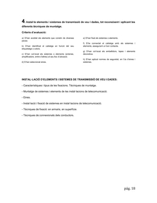pág. 18 
4. Instal·la elements i sistemes de transmissió de veu i dades, tot reconeixent i aplicant les diferents tècniques de muntatge. 
Criteris d’avaluació: a) S’han acoblat els elements que constin de diverses peces. b) S’han identificat el cablatge en funció del seu etiquetatge o colors. c) S’han col·locat els sistemes o elements (antenes, amplificadors, entre d’altres) al seu lloc d’ubicació. d) S’han seleccionat eines. 
e) S’han fixat els sistemes o elements. 
f) S’ha connectat el cablatge amb els sistemes i elements, assegurant un bon contacte. 
g) S’han col·locat els embellidors, tapes i elements decoratius. 
h) S’han aplicat normes de seguretat, en l’ús d’eines i sistemes. 
INSTAL·LACIÓ D’ELEMENTS I SISTEMES DE TRANSMISSIÓ DE VEU I DADES: 
- Característiques i tipus de les fixacions. Tècniques de muntatge. 
- Muntatge de sistemes i elements de les instal·lacions de telecomunicació. 
- Eines. 
- Instal·lació i fixació de sistemes en instal·lacions de telecomunicació. 
- Tècniques de fixació: en armaris, en superfície. 
- Tècniques de connexionats dels conductors. 
 