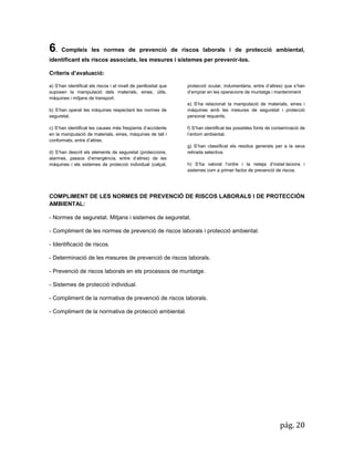 pág. 20 
6. Compleix les normes de prevenció de riscos laborals i de protecció ambiental, identificant els riscos associats, les mesures i sistemes per prevenir-los. 
Criteris d’avaluació: a) S’han identificat els riscos i el nivell de perillositat que suposen la manipulació dels materials, eines, útils, màquines i mitjans de transport. b) S’han operat les màquines respectant les normes de seguretat. c) S’han identificat les causes més freqüents d’accidents en la manipulació de materials, eines, màquines de tall i conformats, entre d’altres. 
d) S’han descrit els elements de seguretat (proteccions, alarmes, passos d’emergència, entre d’altres) de les màquines i els sistemes de protecció individual (calçat, protecció ocular, indumentària, entre d’altres) que s’han d’emprar en les operacions de muntatge i manteniment. 
e) S’ha relacionat la manipulació de materials, eines i màquines amb les mesures de seguretat i protecció personal requerits. 
f) S’han identificat les possibles fonts de contaminació de l’entorn ambiental. 
g) S’han classificat els residus generats per a la seva retirada selectiva. 
h) S’ha valorat l’ordre i la neteja d’instal·lacions i sistemes com a primer factor de prevenció de riscos. 
COMPLIMENT DE LES NORMES DE PREVENCIÓ DE RISCOS LABORALS I DE PROTECCIÓN AMBIENTAL: 
- Normes de seguretat. Mitjans i sistemes de seguretat. 
- Compliment de les normes de prevenció de riscos laborals i protecció ambiental. 
- Identificació de riscos. 
- Determinació de les mesures de prevenció de riscos laborals. 
- Prevenció de riscos laborals en els processos de muntatge. 
- Sistemes de protecció individual. 
- Compliment de la normativa de prevenció de riscos laborals. 
- Compliment de la normativa de protecció ambiental. 