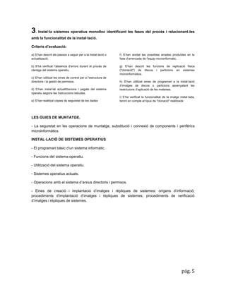 pág. 5 
3. Instal·la sistemes operatius monolloc identificant les fases del procés i relacionant-les amb la funcionalitat de la instal·lació. 
Criteris d’avaluació: a) S’han descrit els passos a seguir per a la instal·lació o actualització. b) S’ha verificat l’absència d’errors durant el procés de càrrega del sistema operatiu. c) S’han utilitzat les eines de control per a l’estructura de directoris i la gestió de permisos. d) S’han instal·lat actualitzacions i pegats del sistema operatiu segons les instruccions rebudes. e) S’han realitzat còpies de seguretat de les dades 
f) S’han anotat les possibles errades produïdes en la fase d’arrencada de l’equip microinformàtic. 
g) S’han descrit les funcions de replicació física ("clonació") de discos i particions en sistemes microinformàtics. 
h) S’han utilitzat eines de programari a la instal·lació d’imatges de discos o particions assenyalant les restriccions d’aplicació de les mateixes. 
i) S’ha verificat la funcionalitat de la imatge instal·lada, tenint en compte el tipus de "clonació" realitzada 
LES GUIES DE MUNTATGE. 
- La seguretat en les operacions de muntatge, substitució i connexió de components i perifèrics microinformàtics. 
INSTAL·LACIÓ DE SISTEMES OPERATIUS 
- El programari bàsic d’un sistema informàtic. 
- Funcions del sistema operatiu. 
- Utilització del sistema operatiu. 
- Sistemes operatius actuals. 
- Operacions amb el sistema d’arxius directoris i permisos. 
- Eines de creació i implantació d’imatges i rèpliques de sistemes: orígens d’informació; procediments d’implantació d’imatges i rèpliques de sistemes; procediments de verificació d’imatges i rèpliques de sistemes. 
 