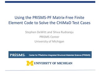 Using	
  the	
  PRISMS-­‐PF	
  Matrix-­‐Free	
  Finite	
  
Element	
  Code	
  to	
  Solve	
  the	
  CHiMaD Test	
  Cases
Stephen	
  DeWitt	
  and	
  Shiva	
  Rudraraju
PRISMS	
  Center
University	
  of	
  Michigan
 