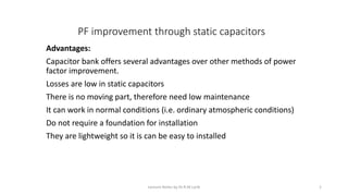 PF improvement through static capacitors
Advantages:
Capacitor bank offers several advantages over other methods of power
factor improvement.
Losses are low in static capacitors
There is no moving part, therefore need low maintenance
It can work in normal conditions (i.e. ordinary atmospheric conditions)
Do not require a foundation for installation
They are lightweight so it is can be easy to installed
Lecture Notes by Dr.R.M.Larik 1
 