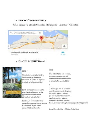  UBICACIÓN GEOGRÁFICA
Km. 7 antigua vía a Puerto Colombia - Barranquilla - Atlántico – Colombia.
 IMAGEN INSTITUCIONAL
CORO
Alma Máter honor a tu nombre,
faro insomne de clara virtud
encendido de cantos en el pecho
te saluda tu fiel juventud (Bis)
I
Con la frente colmada de sueños
a tus claustros llegamos un día
y juramos con viva ardentía
por la gloria futura luchar.
Capitana, tu hermosa bandera
que en las manos del viento se mece
el camino del triunfo parece
con su fulgido azul señalar
CORO
Alma Máter honor a tu nombre,
faro insomne de clara virtud
encendido de cantos en el pecho
te saluda tu fiel juventud (Bis)
II
La lección que nos da tu decoro
aprendimos con mente despierta
ella es ruta segura y abierta
que nos lleva a un fecundo vivir
orgullosa nos mira la patria
ascender a la cumbre radiante
donde, premio al afán vigilante nos aguarda feliz porvenir.
Letra: Meira Del Mar - Música: Pedro Biava
 