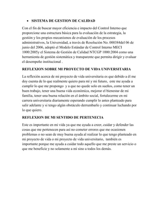  SISTEMA DE GESTION DE CALIDAD
Con el fin de buscar mayor eficiencia e impacto del Control Interno que
proporcione una estructura básica para la evaluación de la estrategia, la
gestión y los propios mecanismos de evaluación de los procesos
administrativos, la Universidad, a través de Resolución No. 000384del 06 de
junio del 2006, adoptó el Modelo Estándar de Control Interno MECI
1000:2005y el Sistema de Gestión de Calidad NTCGP 1000:2004 como una
herramienta de gestión sistemática y transparente que permita dirigir y evaluar
el desempeño institucional .
REFLEXION SOBRE MI PROYECTO DE VIDA UNIVERSITARIA
La reflexión acerca de mi proyecto de vida universitaria es que debido a él me
doy cuenta de lo que realmente quiero para mí y mi futuro, este me ayuda a
cumplir lo que me propongo y a que no quede solo en sueños, como tener un
buen trabajo, tener una buena vida económica, mejorar el bienestar de mi
familia, tener una buena relación en el ámbito social, fortalecerme en mi
carrera universitaria diariamente esperando cumplir lo antes planteado para
salir adelante y si tengo algún obstáculo derrumbarlo y continuar luchando por
lo que quiero.
REFLEXION DE MI SENTIDO DE PERTENECIA
Este es importante en mi vida ya que me ayuda a creer, cuidar y defender las
cosas que me pertenecen para así no cometer errores que me ocasionen
problemas o no sean de muy buena ayuda al realizar lo que tengo planteado en
mi proyecto de vida o mi proyecto de vida universitario, también es
importante porque me ayuda a cuidar todo aquello que me preste un servicio o
que me beneficie y no solamente a mi sino a todos los demás.
 