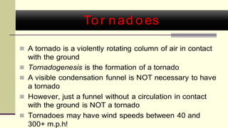Tor nad oes
 A tornado is a violently rotating column of air in contact
with the ground
 Tornadogenesis is the formation of a tornado
 A visible condensation funnel is NOT necessary to have
a tornado
 However, just a funnel without a circulation in contact
with the ground is NOT a tornado
 Tornadoes may have wind speeds between 40 and
300+ m.p.h!
 