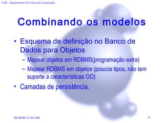 Combinando os modelos Esquema de definição no Banco de Dados para Objetos Mapear objetos em RDBMS(programação extra) Mapear RDBMS em objetos (poucos tipos, não tem suporte a características OO) Camadas de persistência. 