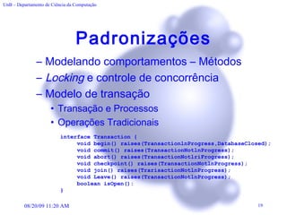 Padronizações Modelando comportamentos – Métodos Locking  e controle de concorrência Modelo de transação Transação e Processos Operações Tradicionais interface Transaction { void begin() raises(TransactionlnProgress,DatabaseClosed); void commit() raises(TransactionNotlnProgress);  void abort() raises(TransactionNotlriFrogress);  void checkpoint() raises(TransactionNotlnProgress);  void join() raises(TrarisactionNotlnProgress);  void Leave() raises(TransactionNotlnProgress);  boolean isOpen(): } 