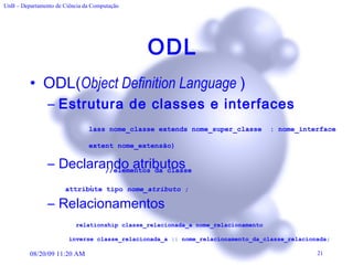 ODL  ODL( Object Definition Language   ) Estrutura de classes e interfaces Declarando atributos  Relacionamentos c lass nome_classe extends nome_super_classe  : nome_interface (extent nome_extensão) { //elementos da classe }; attribute tipo  nome_atributo  ;   relationship classe_relacionada_a nome_relacionamento inverse classe_relacionada_a :: nome_relacionamento_da_classe_relacionada; 