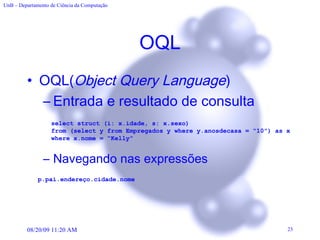 OQL OQL( Object Query Language ) Entrada e resultado de consulta  Navegando nas expressões select struct (i: x.idade, s: x.sexo) from (select y from Empregados y where y.anosdecasa = “10”) as x  where x.nome = “Kelly” p.pai.endereço.cidade.nome   