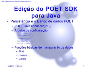 Edição do POET SDK para Java Persistência e o Banco de dados POET POET Java enhancer(PTJ)  Arquivo de configuração Funções básicas de manipulação de dados Bind Lookup Delete [classes\Pessoa] persistent = true [schemata\my_dict] oneFile = false [databases\my_base] oneFile = false 