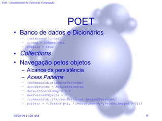 POET Banco de dados e Dicionários [databases\Contas] schema = SchemaConta onefile = true Collection s Navegação pelos objetos Alcance da persistência Acess Patterns [ schemata\dict\accessPatterns] usedPatterns = AmigosEParentes defaultPreloadDepth = 2 maxPreloadObjects = 7 [schemata\dict\accessPatterns\ AmigosEParentes] pattern = *.Pessoa.pai, *.Pessoa.mae:4,*.Person.amigos[0-$]:1 