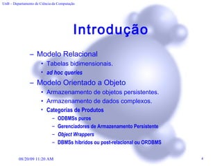 Introdução Modelo Relacional Tabelas bidimensionais. ad hoc queries   Modelo Orientado a Objeto Armazenamento de objetos persistentes. Armazenamento de dados complexos. Categorias de Produtos   ODBMSs puros   Gerenciadores de Armazenamento Persistente  Object Wrappers   DBMSs híbridos ou post-relacional ou ORDBMS   