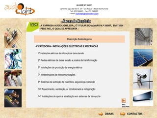 ALVARÁ N.º 56087
                          Caminho Água de Mel n. 14 – São Roque – 9020-063 Funchal
                                     Tel.: 291742417 – Fax: 291 744507
                                    E-mail: audiolight@netmadeira.com




   A EMPRESA AUDIOLIGHT, LDA., É TITULAR DO ALVARÁ N.º 56087, EMITIDO
   PELO INCI, O QUAL SE APRESENTA :



                                   Descrição Subcategoria

4ª CATEGORIA - INSTALAÇÕES ELÉCTRICAS E MECÂNICAS

 1ª Instalações elétricas de utilização de baixa tensão

 2ª Redes elétricas de baixa tensão e postos de transformação

 5ª Instalações de produção de energia elétrica

 7ª Infraestruturas de telecomunicações

 8ª Sistemas de extinção de incêndios, segurança e deteção

 10ª Aquecimento, ventilação, ar condicionado e refrigeração

 14ª Instalações de apoio e sinalização em sistemas de transporte


                                                                                      PAG..
                                                                                      SEGUINTE



                                                                              OBRAS        CONTACTOS
 