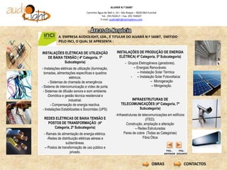 ALVARÁ N.º 56087
                                  Caminho Água de Mel n. 14 – São Roque – 9020-063 Funchal
                                             Tel.: 291742417 – Fax: 291 744507
                                            E-mail: audiolight@netmadeira.com




            A EMPRESA AUDIOLIGHT, LDA., É TITULAR DO ALVARÁ N.º 56087, EMITIDO
            PELO INCI, O QUAL SE APRESENTA :


INSTALAÇÕES ELÉTRICAS DE UTILIZAÇÃO                       INSTALAÇÕES DE PRODUÇÃO DE ENERGIA
   DE BAIXA TENSÃO ( 4ª Categoria, 1ª                       ELÉTRICA( 4ª Categoria, 5ª Subcategoria)
             Subcategoria)                                      - Grupos Eletrogéneos (geradores).
 - Instalações elétricas de utilização (iluminação,                  -- Energias Renováveis:
   tomadas, alimentações específicas e quadros                          -- Instalação Solar Térmica
                       elétricos.                                   - -- Instalação Solar Fotovoltaica:
       - Sistemas de chamada de emergência                                         -- Microgeração
- Sistema de intercomunicação e vídeo de porta.                                     -- Minigeração.
  - Sistemas de difusão sonora e som ambiente.
      -Domótica e gestão técnica residencial e
                      industrial.                                 INFRAESTRUTURAS DE
         - Compensação de energia reactiva.                  TELECOMUNICAÇÕES (4ª Categoria, 7ª
  - Instalações Estabilizadas e Socorridas (UPS)                      Subcategoria)
                                                         -Infraestruturas de telecomunicações em edifícios
 REDES ELÉTRICAS DE BAIXA TENSÃO E                                              (ITED).
   POSTOS DE TRANSFORMAÇÃO (4ª                                   Construção, ampliação e alteração
      Categoria, 2º Subcategoria)                                       -- Redes Estruturadas
 - Ramais de alimentação de energia elétrica.                  Pares de cobre (Todas as Categorias)
   -Redes de distribuição elétricas aéreas e                                  Fibra Ótica
                 subterrâneas.
 -- Postos de transformação de uso público e
                                                                                              PAG..     PAG..
                    privado.                                                                 ANTERIOR SEGUINTE

                         .
                                                                                      OBRAS                CONTACTOS
                         .
 