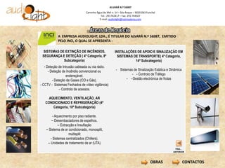 ALVARÁ N.º 56087
                               Caminho Água de Mel n. 14 – São Roque – 9020-063 Funchal
                                          Tel.: 291742417 – Fax: 291 744507
                                         E-mail: audiolight@netmadeira.com




            A EMPRESA AUDIOLIGHT, LDA., É TITULAR DO ALVARÁ N.º 56087, EMITIDO
            PELO INCI, O QUAL SE APRESENTA :

  SISTEMAS DE EXTINÇÃO DE INCÊNDIOS,                   INSTALAÇÕES DE APOIO E SINALIZAÇÃO EM
 SEGURANÇA E DETEÇÃO ( 4º Categoria, 8ª                  SISTEMAS DE TRANSPORTE( 4º Categoria,
             Subcategoria)                                         14ª Subcategoria)
   - Deteção de Intrusão cableada ou via rádio.
      - Deteção de Incêndio convencional ou            - Sistemas de Sinalização Estática e Dinâmica
                  endereçável.                                   - - Controlo de Tráfego
         - Deteção de Gases (CO e Gás).                       - - Gestão electrónica de frotas
- CCTV - Sistemas Fechados de vídeo vigilância)
              – Controlo de acessos.

     AQUECIMENTO, VENTILAÇÃO, AR                   -
   CONDICIONADO E REFRIGERAÇÃO (4ª
       Categoria, 10ª Subcategoria)

          - Aquecimento por piso radiante.
         -- Desembaciadores de espelhos.
              -- Extracção e Insuflação
   -- Sistema de ar condicionado, monosplit,
                       multisplit
        - Sistemas centralizados (Chillers).
     -- Unidades de tratamento de ar (UTA)
                                                                                               PAG..
                                                                                              ANTERIOR



                                                                                   OBRAS               CONTACTOS
 