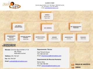 ALVARÁ N.º 56087
                                                      Caminho Água de Mel n. 14 – São Roque – 9020-063 Funchal
                                                                 Tel.: 291742417 – Fax: 291 744507
                                                                E-mail: audiolight@netmadeira.com




                                                                           GERÊNCIA
                                                                          Dinarte Sousa
                                                                          Nelson Silva




                      DEP. OBRAS E
                     ORÇAMENTAÇÃO                                                                                             DEP. ADMINISTRATIVO E
                                                                          DEP. COMERCIAL                                            FINANCEIRO




   ORÇAMENTAÇÃO E
                               PODUÇÃO E RECURSOS     GESTÃO DE CLIENTES
      PROJETOS                                                                              ARMAZÉM              ADMINISTRATIVO                  FINANCEIRO
                                   HUMANOS
   . Eng. Electrotécnico                                . Dinarte Sousa                   . Carlos Viveiros        . Carla Silva                 . Nelson Silva
                                     . Nelson Silva
       Dinarte Sousa




Morada: Caminho Água de Mel n.º 14                       Departamento Técnico
            São Roque                                    Eng.º Dinarte Sousa
            9020-063 Funchal                             Tlm: 969 524 143
Telefone: 291 742 417                                    Email: dinartesousa@netmadeira.com
Fax: 291 744 507
                                                         Departamento de Recursos Humanos
Email: audiolight@netmadeira.com
                                                         Nelson Silva
                                                         Tlm: 965 789 459                                                              ÁREAS DE NEGÓCIO
                                                         Email: nelsonsilva@netmadeira.com
                                                                                                                                       OBRAS
 