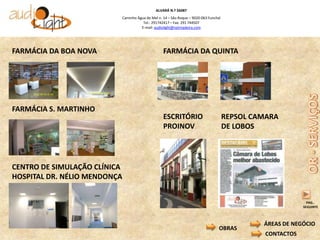 ALVARÁ N.º 56087
                          Caminho Água de Mel n. 14 – São Roque – 9020-063 Funchal
                                     Tel.: 291742417 – Fax: 291 744507
                                    E-mail: audiolight@netmadeira.com




FARMÁCIA DA BOA NOVA                             FARMÁCIA DA QUINTA




FARMÁCIA S. MARTINHO
                                                 ESCRITÓRIO                          REPSOL CAMARA
                                                 PROINOV                             DE LOBOS




CENTRO DE SIMULAÇÃO CLÍNICA
HOSPITAL DR. NÉLIO MENDONÇA


                                                                                                             PAG..
                                                                                                           SEGUINTE



                                                                                              ÁREAS DE NEGÓCIO
                                                                                 OBRAS
                                                                                               CONTACTOS
 