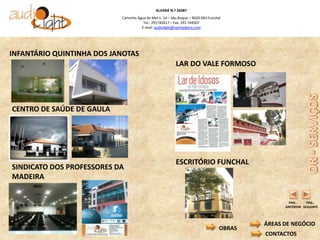 ALVARÁ N.º 56087
                           Caminho Água de Mel n. 14 – São Roque – 9020-063 Funchal
                                      Tel.: 291742417 – Fax: 291 744507
                                     E-mail: audiolight@netmadeira.com




INFANTÁRIO QUINTINHA DOS JANOTAS
                                                         LAR DO VALE FORMOSO




CENTRO DE SAÚDE DE GAULA




                                                         ESCRITÓRIO FUNCHAL
SINDICATO DOS PROFESSORES DA
MADEIRA


                                                                                                 PAG..     PAG..
                                                                                                ANTERIOR SEGUINTE



                                                                                          ÁREAS DE NEGÓCIO
                                                                                  OBRAS
                                                                                          CONTACTOS
 