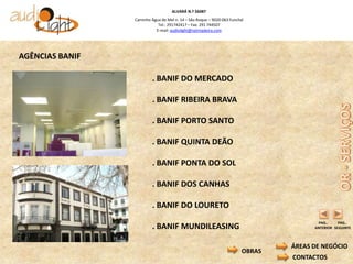 ALVARÁ N.º 56087
                 Caminho Água de Mel n. 14 – São Roque – 9020-063 Funchal
                            Tel.: 291742417 – Fax: 291 744507
                           E-mail: audiolight@netmadeira.com




AGÊNCIAS BANIF

                         . BANIF DO MERCADO

                         . BANIF RIBEIRA BRAVA

                         . BANIF PORTO SANTO

                         . BANIF QUINTA DEÃO

                         . BANIF PONTA DO SOL

                         . BANIF DOS CANHAS

                         . BANIF DO LOURETO
                                                                                       PAG..     PAG..
                         . BANIF MUNDILEASING                                         ANTERIOR SEGUINTE



                                                                                ÁREAS DE NEGÓCIO
                                                                        OBRAS
                                                                                CONTACTOS
 