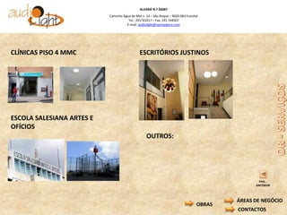 ALVARÁ N.º 56087
                           Caminho Água de Mel n. 14 – São Roque – 9020-063 Funchal
                                      Tel.: 291742417 – Fax: 291 744507
                                     E-mail: audiolight@netmadeira.com




CLÍNICAS PISO 4 MMC                           ESCRITÓRIOS JUSTINOS




ESCOLA SALESIANA ARTES E
OFÍCIOS
                                                  OUTROS:




                                                                                                 PAG..
                                                                                                ANTERIOR



                                                                                          ÁREAS DE NEGÓCIO
                                                                                  OBRAS
                                                                                          CONTACTOS
 