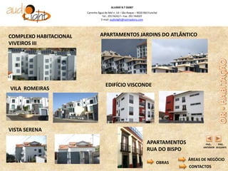 ALVARÁ N.º 56087
                        Caminho Água de Mel n. 14 – São Roque – 9020-063 Funchal
                                   Tel.: 291742417 – Fax: 291 744507
                                  E-mail: audiolight@netmadeira.com




COMPLEXO HABITACIONAL             APARTAMENTOS JARDINS DO ATLÂNTICO
VIVEIROS III




                                      EDIFÍCIO VISCONDE
VILA ROMEIRAS




VISTA SERENA

                                                                       APARTAMENTOS           PAG..     PAG..
                                                                                             ANTERIOR SEGUINTE
                                                                       RUA DO BISPO
                                                                                       ÁREAS DE NEGÓCIO
                                                                               OBRAS
                                                                                       CONTACTOS
 