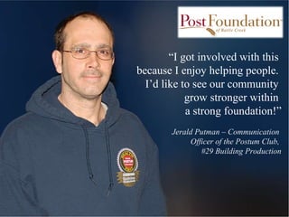 “ I got involved with this  because I enjoy helping people.  I’d like to see our community  grow stronger within  a strong foundation!” Jerald Putman – Communication  Officer of the Postum Club,  #29 Building Production 