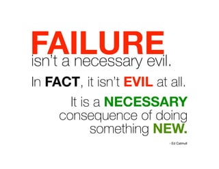 FAILURE 

isn’t a necessary evil.
In FACT, it isn’t EVIL at all.
It is a NECESSARY
consequence of doing
something NEW.
- Ed Catmull
 