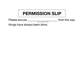 PERMISSION SLIP
Please excuse _____________________ from the way
things have always been done. 

Time’s up on standard operating procedures. 

______________________ admits he/she doesn’t have the
answers. So please excuse _____________________ from
the expectations that they have any of it ﬁgured out.
(YOUR NAME HERE)
(YOUR NAME HERE)
(YOUR NAME HERE)
 