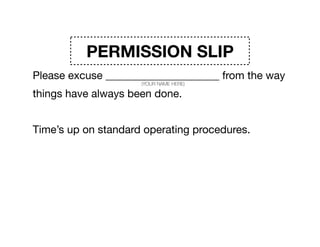 PERMISSION SLIP
Please excuse _____________________ from the way
things have always been done. 

Time’s up on standard operating procedures. 

______________________ admits he/she doesn’t have the
answers. So please excuse _____________________ from
the expectations that they have any of it ﬁgured out.
(YOUR NAME HERE)
(YOUR NAME HERE)
(YOUR NAME HERE)
 