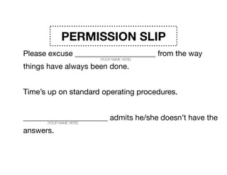 PERMISSION SLIP
Please excuse _____________________ from the way
things have always been done. 

Time’s up on standard operating procedures. 

______________________ admits he/she doesn’t have the
answers. So please excuse _____________________ from
the expectations that they have any of it ﬁgured out.
(YOUR NAME HERE)
(YOUR NAME HERE)
(YOUR NAME HERE)
 