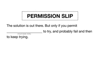 PERMISSION SLIP
The solution is out there. But only if you permit
_____________________ to try, and probably fail and then
to keep trying. The process won’t be neat. Instead it will
be scary, and messy, and well, weird. But that will be
courageous. And awesome. And the start of change. 

Signature _____________________
(YOUR NAME HERE)
 