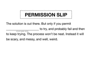 PERMISSION SLIP
The solution is out there. But only if you permit
_____________________ to try, and probably fail and then
to keep trying. The process won’t be neat. Instead it will
be scary, and messy, and well, weird. But that will be
courageous. And awesome. And the start of change. 

Signature _____________________
(YOUR NAME HERE)
 