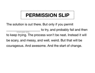 PERMISSION SLIP
The solution is out there. But only if you permit
_____________________ to try, and probably fail and then
to keep trying. The process won’t be neat. Instead it will
be scary, and messy, and well, weird. But that will be
courageous. And awesome. And the start of change. 

Signature _____________________
(YOUR NAME HERE)
 