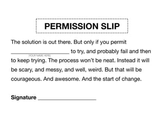 PERMISSION SLIP
The solution is out there. But only if you permit
_____________________ to try, and probably fail and then
to keep trying. The process won’t be neat. Instead it will
be scary, and messy, and well, weird. But that will be
courageous. And awesome. And the start of change. 

Signature _____________________
(YOUR NAME HERE)
 