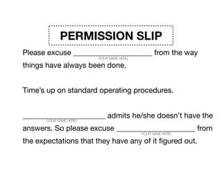 PERMISSION SLIP
Please excuse _____________________ from the way
things have always been done. 

Time’s up on standard operating procedures. 

______________________ admits he/she doesn’t have the
answers. So please excuse _____________________ from
the expectations that they have any of it ﬁgured out.
(YOUR NAME HERE)
(YOUR NAME HERE)
(YOUR NAME HERE)
 