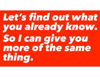 Let’s ﬁnd out what
you already know.
So I can give you
more of the same
thing.
 
