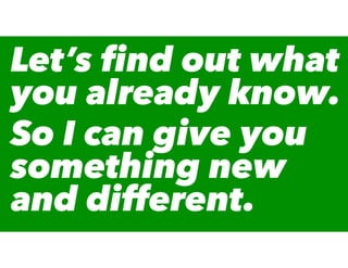 Let’s ﬁnd out what
you already know.
So I can give you
something new
and different.
 