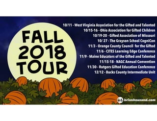 FALL
2018
TOUR
10/11 - West Virginia Association for the Gifted and Talented
10/15-16 - Ohio Association for Gifted Children
10/19-20 - Gifted Association of Missouri
10/ 27 - The Grayson School CogniCon
11/3 - Orange County Council for the Gifted
11/6 - CITES Learning Edge Conference
11/9 - Maine Educators of the Gifted and Talented
11/15-18 - NAGC Annual Convention
11/30 - Rutgers Gifted Education Conference
12/12 - Bucks County Intermediate Unit
brianhousand.com
 