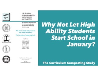 THE NATIONAL
RESEARCH CENTER
ON THE GIFTED
AND TALENTED
The University of Connecticut
The University of Georgia
The University of Virginia
Yale University
The University of Georgia
Why Not Let High Ability Students
Start School in January?
The Curriculum Compacting Study
Sally M. Reis
Karen L. Westberg
Jonna Kulikowich
Florence Caillard
Thomas Hébert
Jonathan Plucker
Jeanne H. Purcell
John B. Rogers
Julianne M. Smist
The University of Connecticut
Storrs, Connecticut
July 1993
Research Monograph 93106
NRC
G/T
Why Not Let High
Ability Students
Start School in
January?
The Curriculum Compacting Study
 