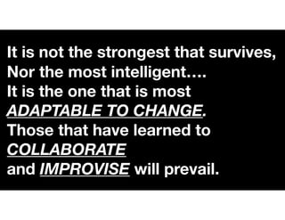 It is not the strongest that survives,
Nor the most intelligent….
It is the one that is most
ADAPTABLE TO CHANGE.
Those that have learned to
COLLABORATE
and IMPROVISE will prevail.
 