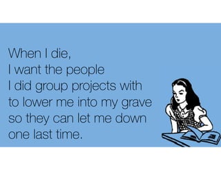 When I die,
I want the people
I did group projects with
to lower me into my grave
so they can let me down
one last time.
 