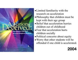 •Limited familiarity with the
research on acceleration
•Philosophy that children must be
kept with their age group
•Belief that acceleration hurries
children out of childhood
•Fear that acceleration hurts
children socially
•Political concerns about equity
•Worry that other students will be
offended if one child is accelerated.
2004
 