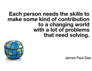 Each person needs the skills to
make some kind of contribution
to a changing world
with a lot of problems
that need solving.
James Paul Gee
 
