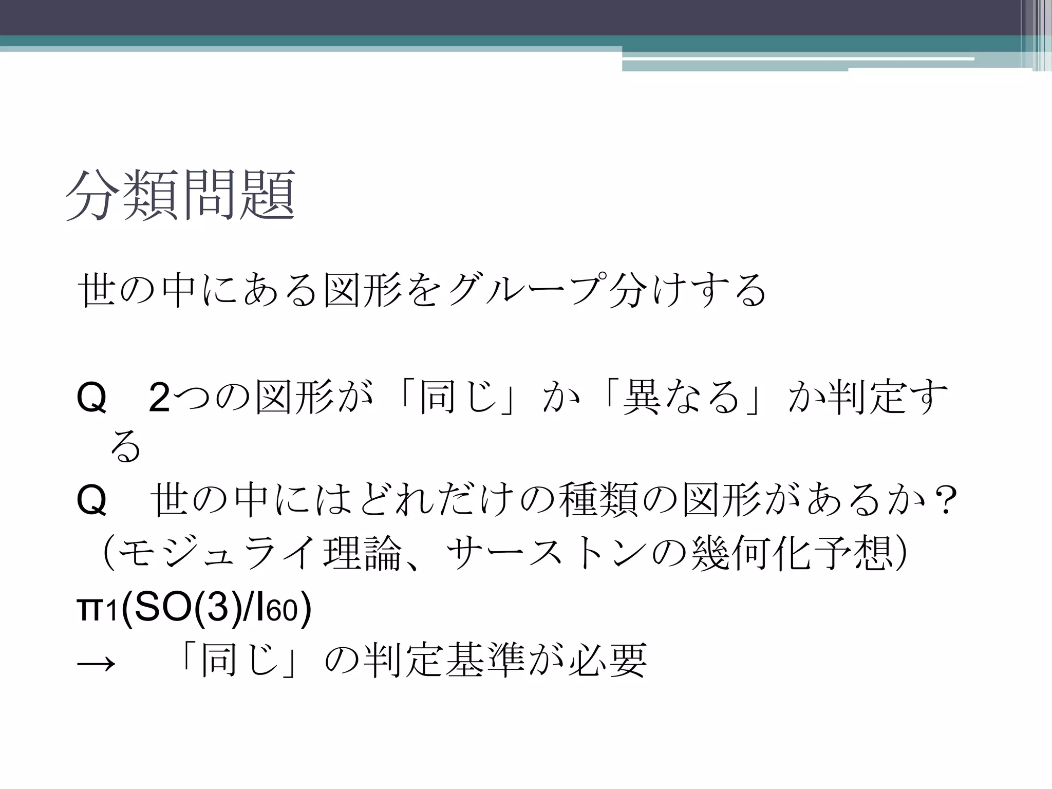 分類問題世の中にある図形をグループ分けするQ　2つの図形が「同じ」か「異なる」か判定する　Q　世の中にはどれだけの種類の図形があるか？（モジュライ理論、サーストンの幾何化予想）π1(SO(3)/I60)->　「同じ」の判定基準が必要
