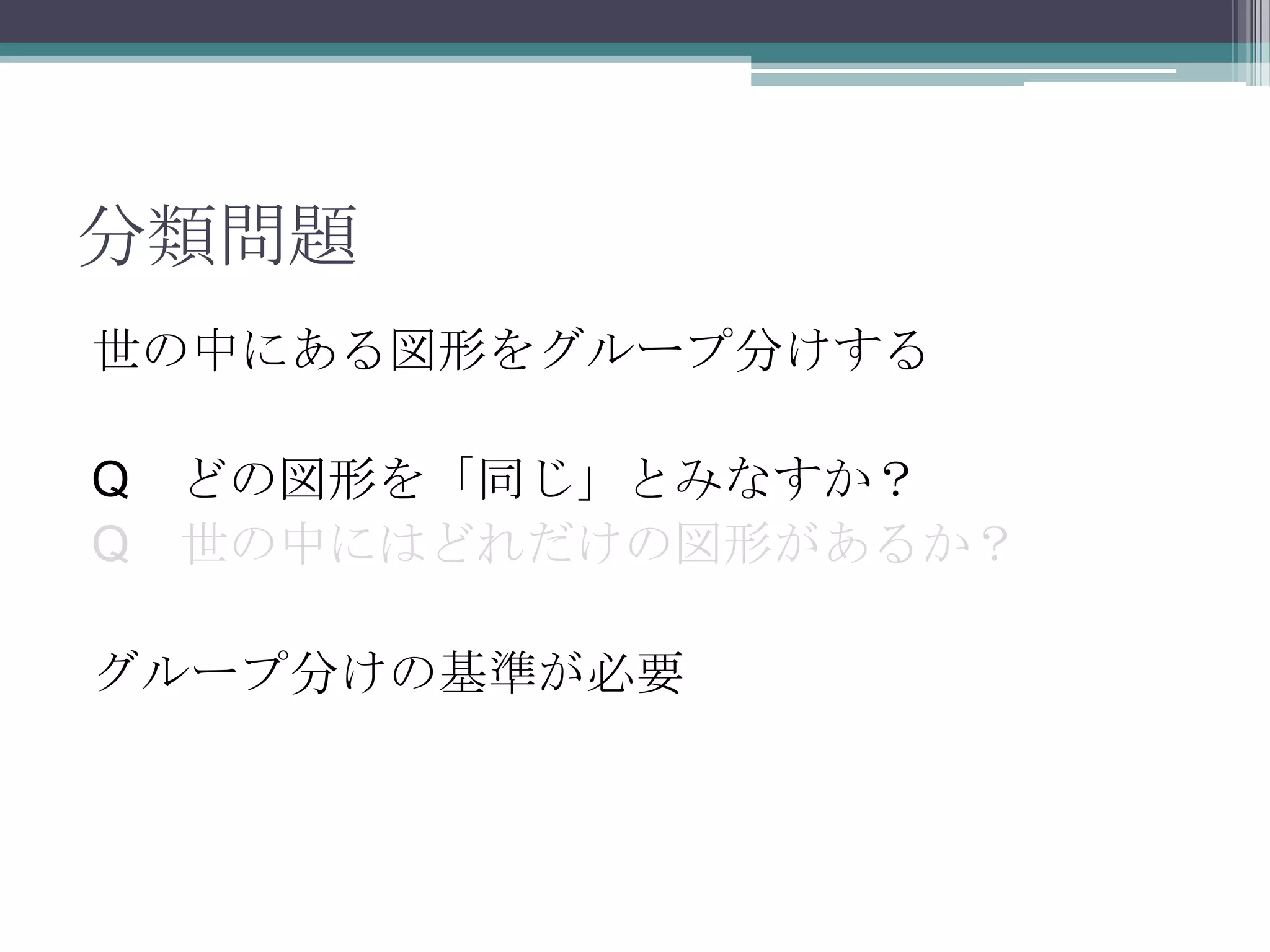 分類問題世の中にある図形をグループ分けするQ　どの図形を「同じ」とみなすか？Q　世の中にはどれだけの図形があるか？グループ分けの基準が必要
