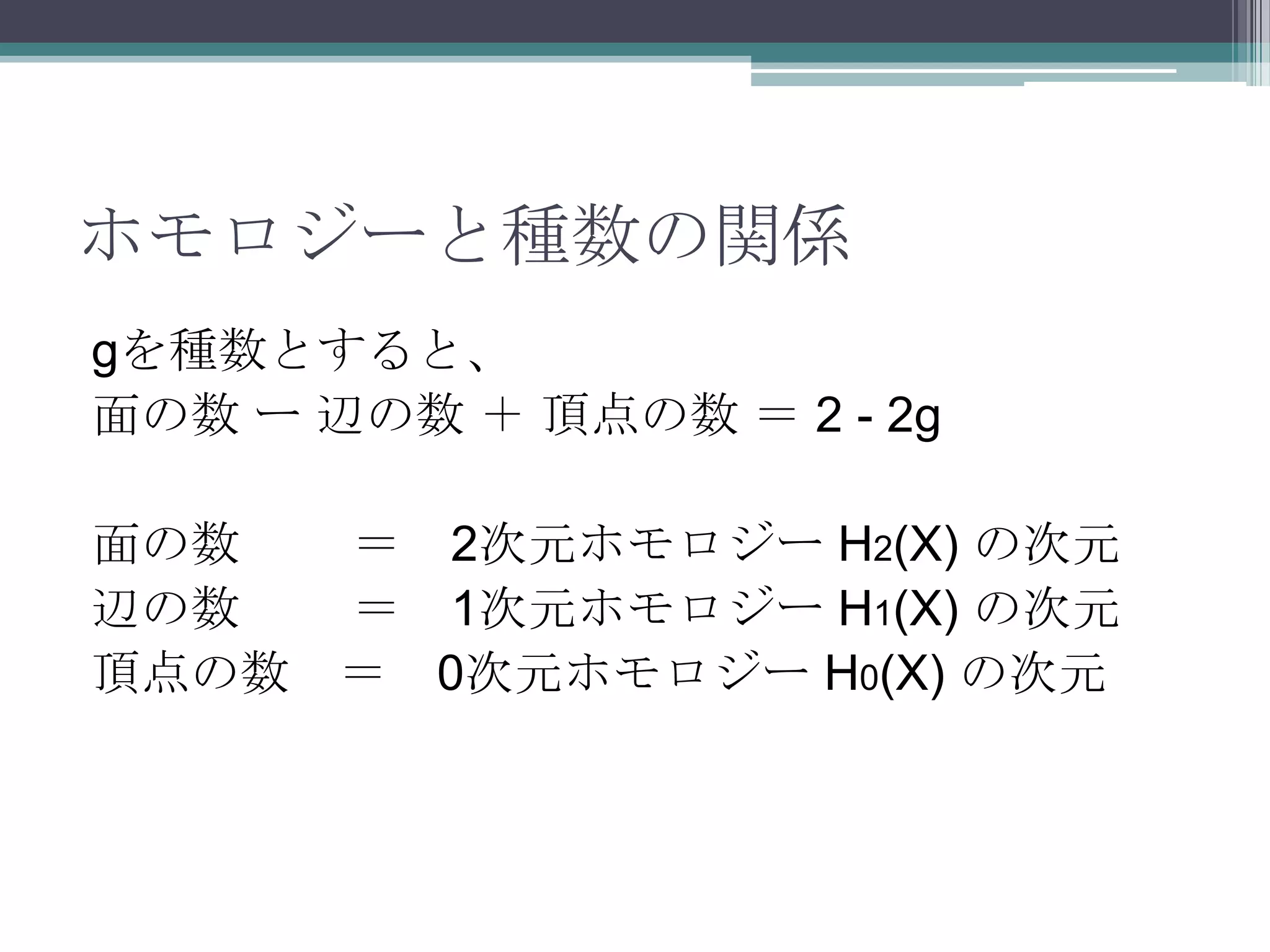ホモロジーと種数の関係gを種数とすると、面の数 ー 辺の数 ＋ 頂点の数 ＝ 2 - 2g面の数　 　＝　2次元ホモロジー H2(X) の次元辺の数　 　＝　1次元ホモロジー H1(X) の次元頂点の数　＝　0次元ホモロジー H0(X) の次元
