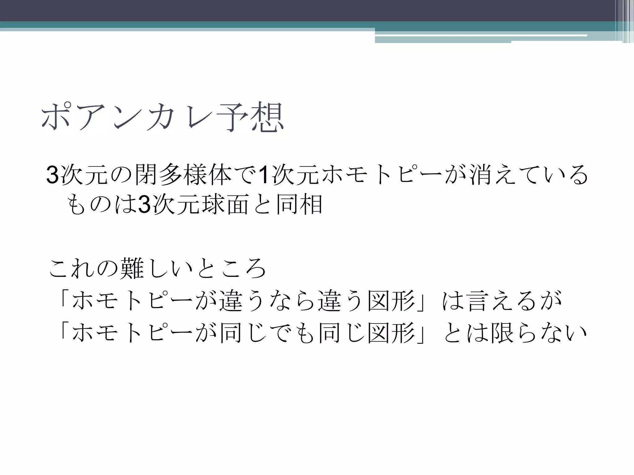 ポアンカレ予想3次元の閉多様体で1次元ホモトピーが消えているものは3次元球面と同相これの難しいところ「ホモトピーが違うなら違う図形」は言えるが「ホモトピーが同じでも同じ図形」とは限らない