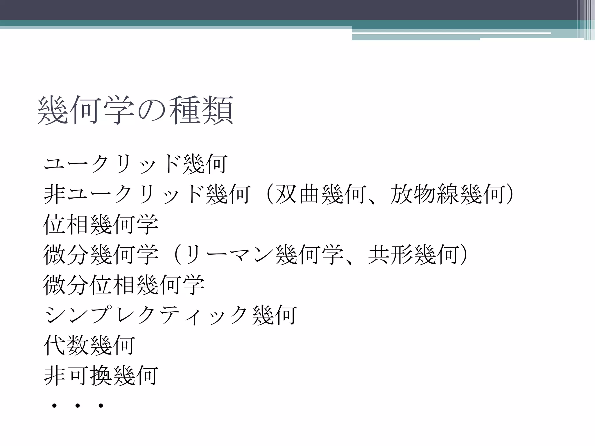 幾何学の種類ユークリッド幾何非ユークリッド幾何（双曲幾何、放物線幾何）位相幾何学微分幾何学（リーマン幾何学、共形幾何）微分位相幾何学シンプレクティック幾何代数幾何非可換幾何・・・