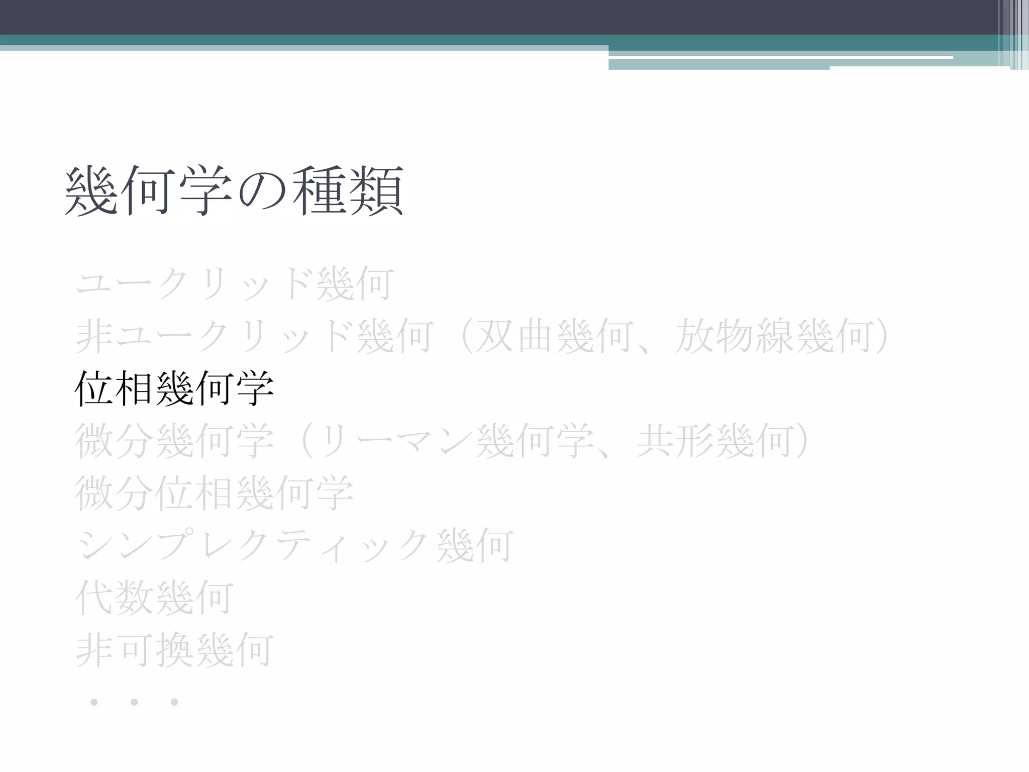 幾何学の種類ユークリッド幾何非ユークリッド幾何（双曲幾何、放物線幾何）位相幾何学微分幾何学（リーマン幾何学、共形幾何）微分位相幾何学シンプレクティック幾何代数幾何非可換幾何・・・