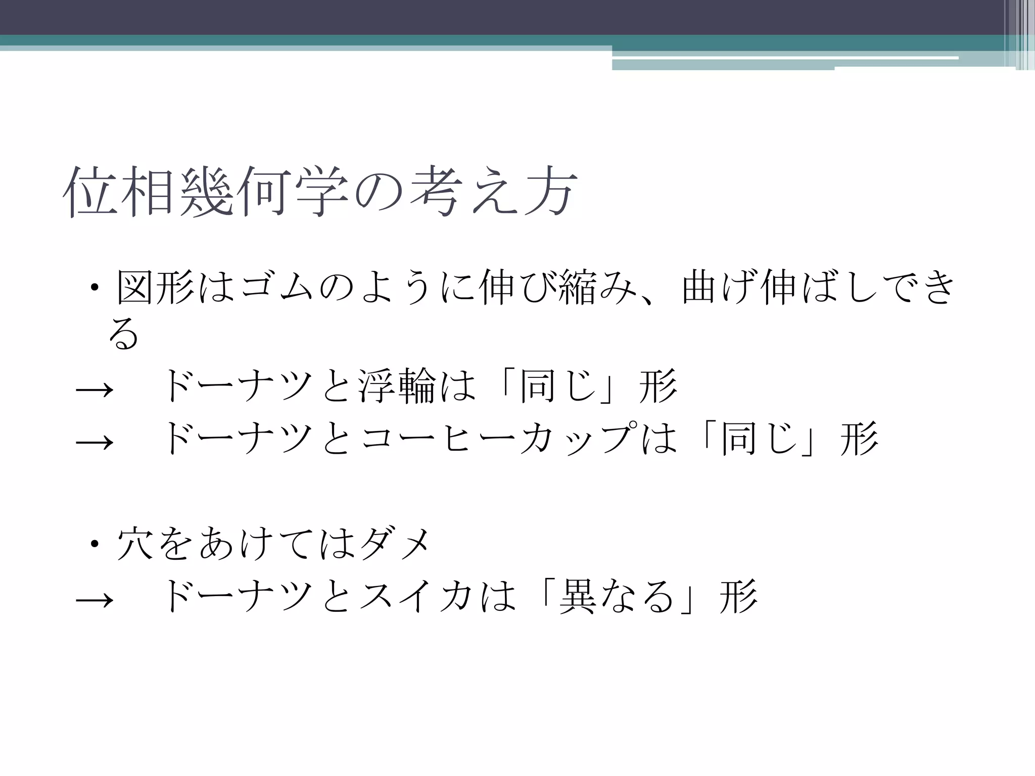 位相幾何学の考え方・図形はゴムのように伸び縮み、曲げ伸ばしできる->　ドーナツと浮輪は「同じ」形->　ドーナツとコーヒーカップは「同じ」形・穴をあけてはダメ->　ドーナツとスイカは「異なる」形